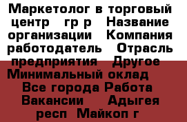 Маркетолог в торговый центр – гр/р › Название организации ­ Компания-работодатель › Отрасль предприятия ­ Другое › Минимальный оклад ­ 1 - Все города Работа » Вакансии   . Адыгея респ.,Майкоп г.